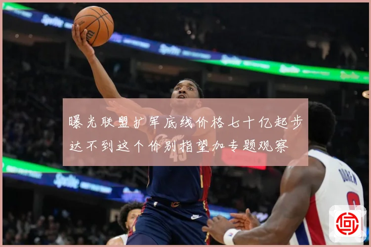 曝光联盟扩军底线价格七十亿起步达不到这个价别指望加专题观察