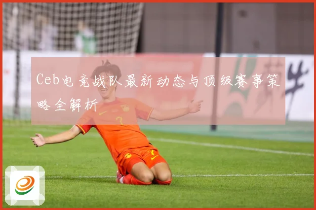 Ceb电竞战队最新动态与顶级赛事策略全解析