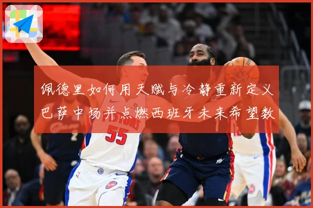 佩德里如何用天赋与冷静重新定义巴萨中场并点燃西班牙未来希望数据研判