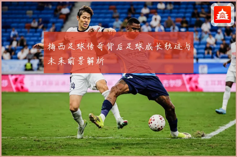 梅西足球传奇背后足球成长轨迹与未来前景解析