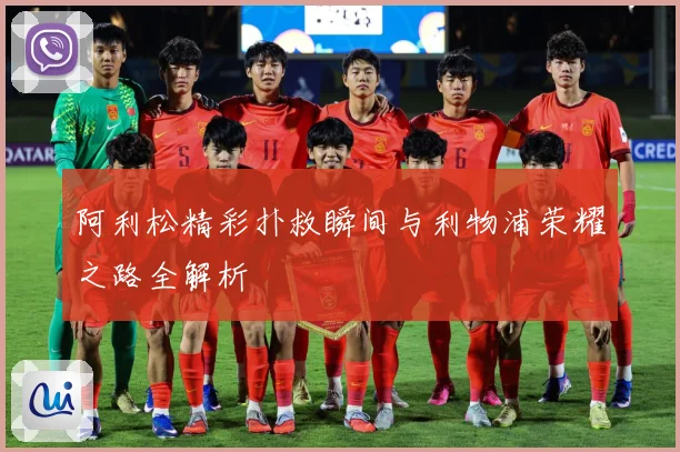 阿利松精彩扑救瞬间与利物浦荣耀之路全解析