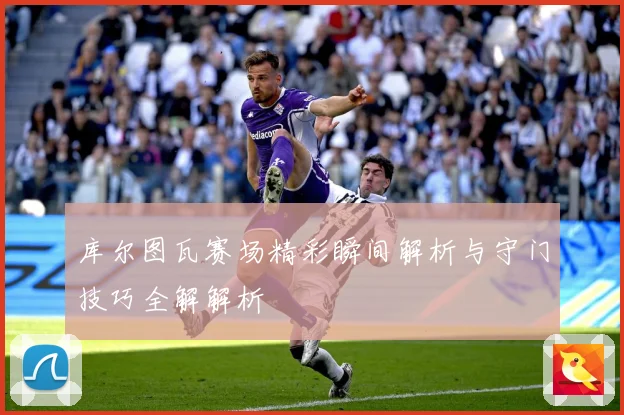 库尔图瓦赛场精彩瞬间解析与守门技巧全解解析
