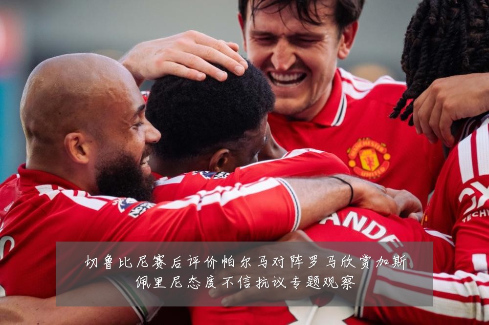 切鲁比尼赛后评价帕尔马对阵罗马欣赏加斯佩里尼态度不信抗议专题观察